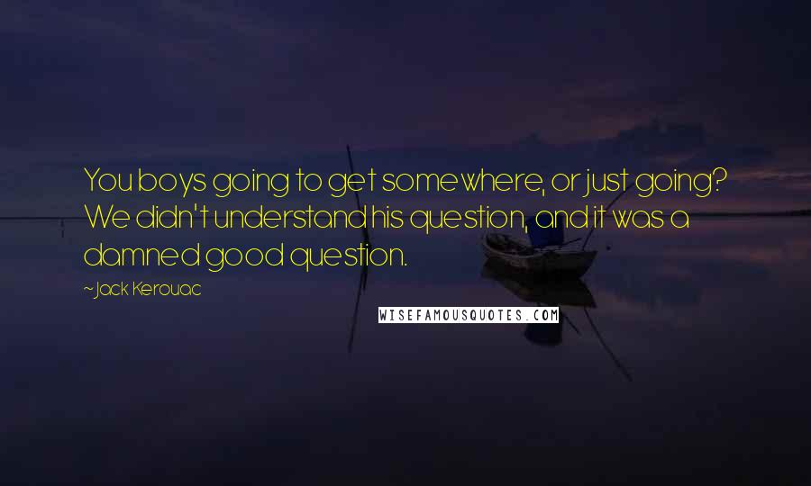 Jack Kerouac Quotes: You boys going to get somewhere, or just going? We didn't understand his question, and it was a damned good question.