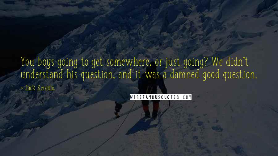 Jack Kerouac Quotes: You boys going to get somewhere, or just going? We didn't understand his question, and it was a damned good question.