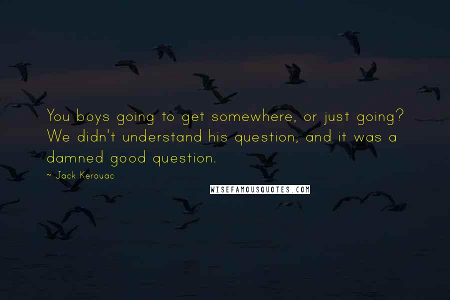 Jack Kerouac Quotes: You boys going to get somewhere, or just going? We didn't understand his question, and it was a damned good question.