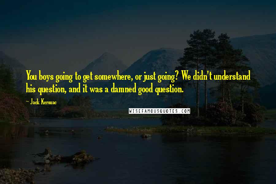 Jack Kerouac Quotes: You boys going to get somewhere, or just going? We didn't understand his question, and it was a damned good question.