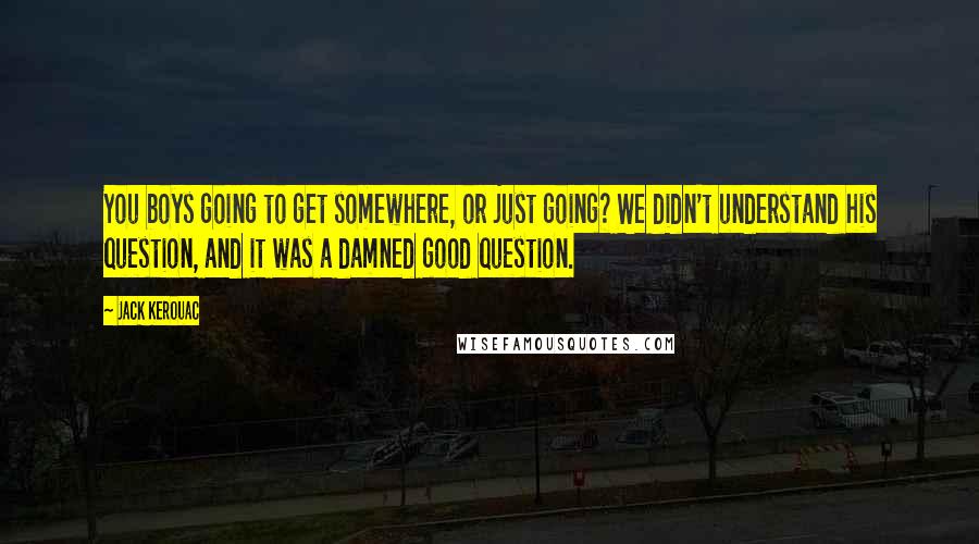 Jack Kerouac Quotes: You boys going to get somewhere, or just going? We didn't understand his question, and it was a damned good question.