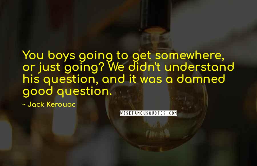 Jack Kerouac Quotes: You boys going to get somewhere, or just going? We didn't understand his question, and it was a damned good question.