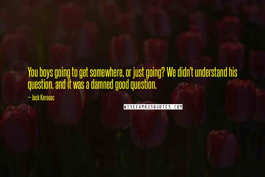 Jack Kerouac Quotes: You boys going to get somewhere, or just going? We didn't understand his question, and it was a damned good question.