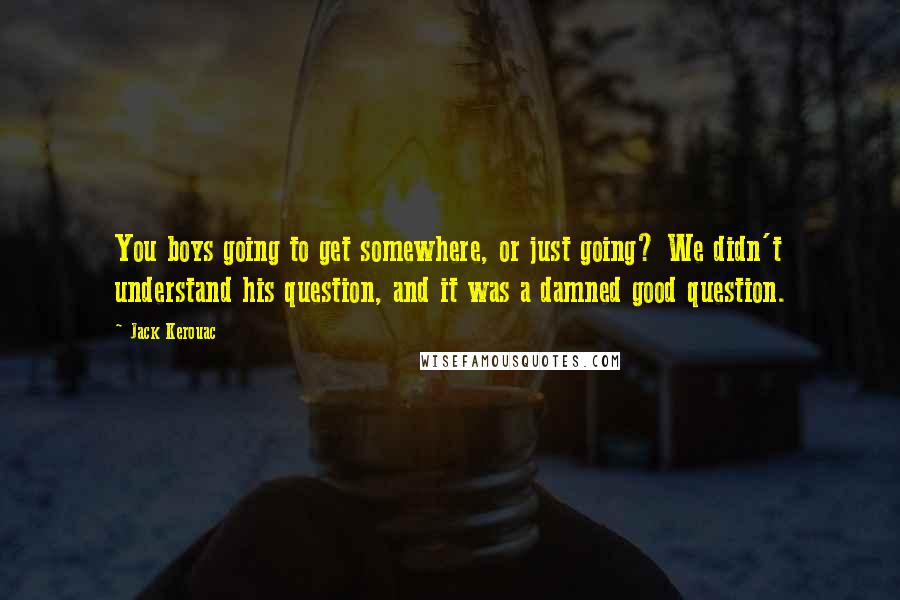 Jack Kerouac Quotes: You boys going to get somewhere, or just going? We didn't understand his question, and it was a damned good question.