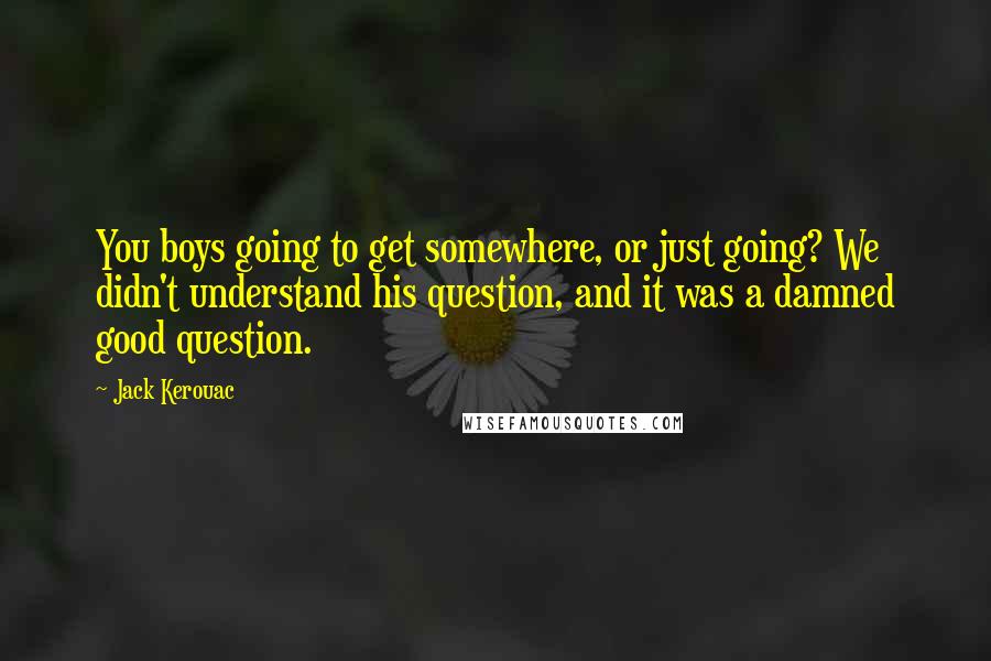 Jack Kerouac Quotes: You boys going to get somewhere, or just going? We didn't understand his question, and it was a damned good question.