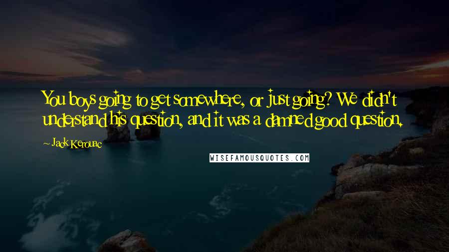 Jack Kerouac Quotes: You boys going to get somewhere, or just going? We didn't understand his question, and it was a damned good question.