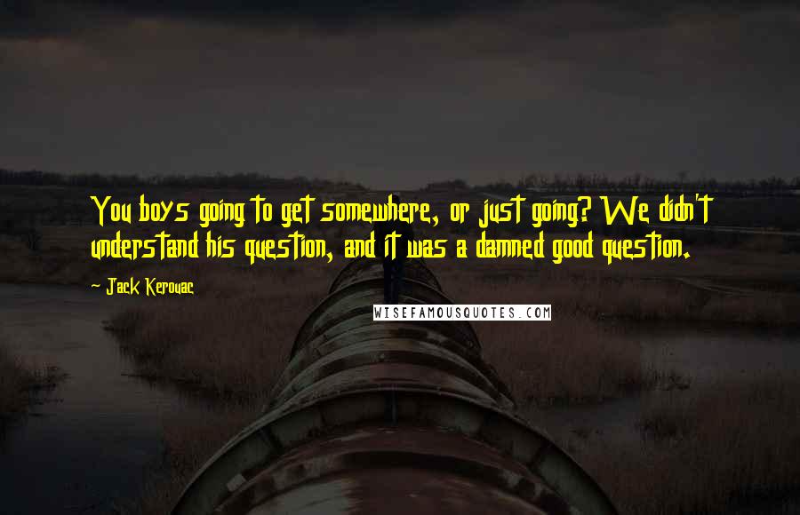 Jack Kerouac Quotes: You boys going to get somewhere, or just going? We didn't understand his question, and it was a damned good question.