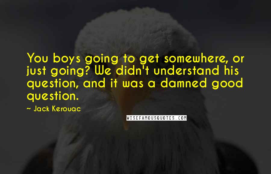 Jack Kerouac Quotes: You boys going to get somewhere, or just going? We didn't understand his question, and it was a damned good question.