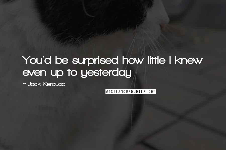 Jack Kerouac Quotes: You'd be surprised how little I knew even up to yesterday