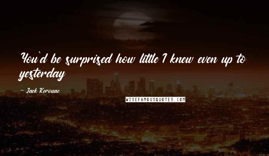 Jack Kerouac Quotes: You'd be surprised how little I knew even up to yesterday