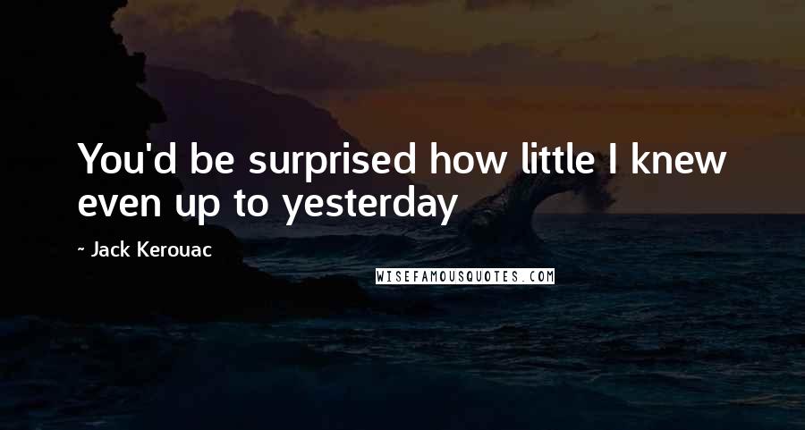 Jack Kerouac Quotes: You'd be surprised how little I knew even up to yesterday