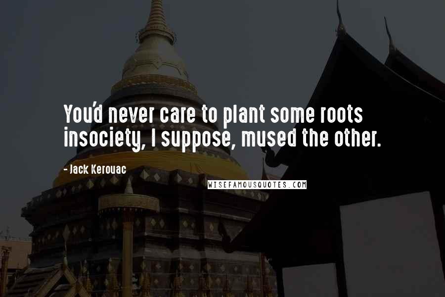 Jack Kerouac Quotes: You'd never care to plant some roots insociety, I suppose, mused the other.