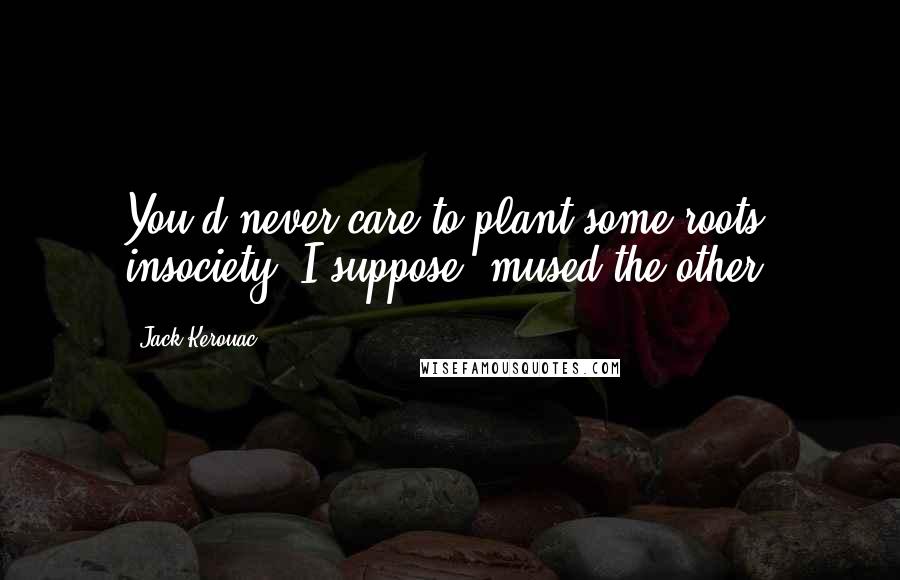 Jack Kerouac Quotes: You'd never care to plant some roots insociety, I suppose, mused the other.