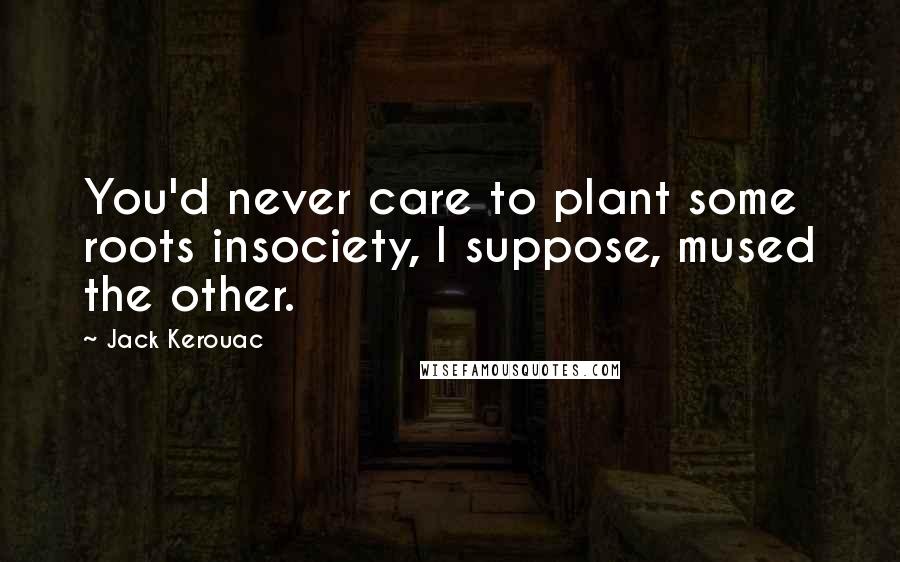Jack Kerouac Quotes: You'd never care to plant some roots insociety, I suppose, mused the other.