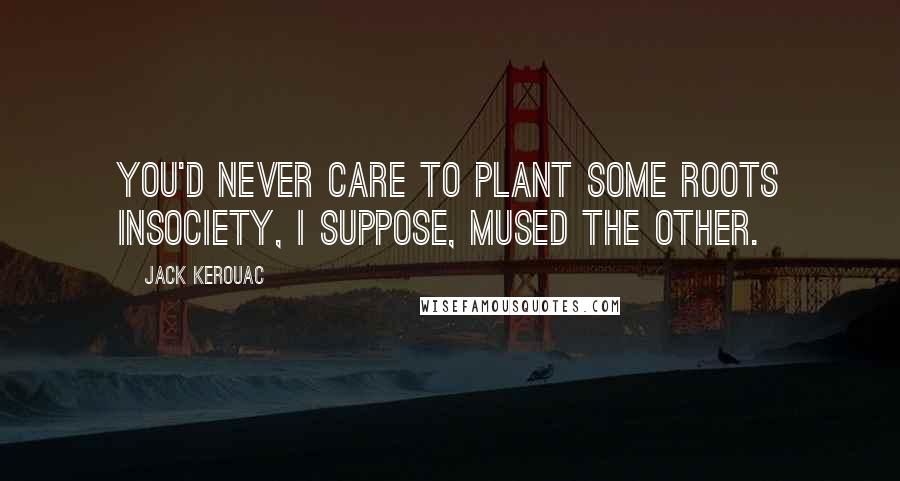 Jack Kerouac Quotes: You'd never care to plant some roots insociety, I suppose, mused the other.