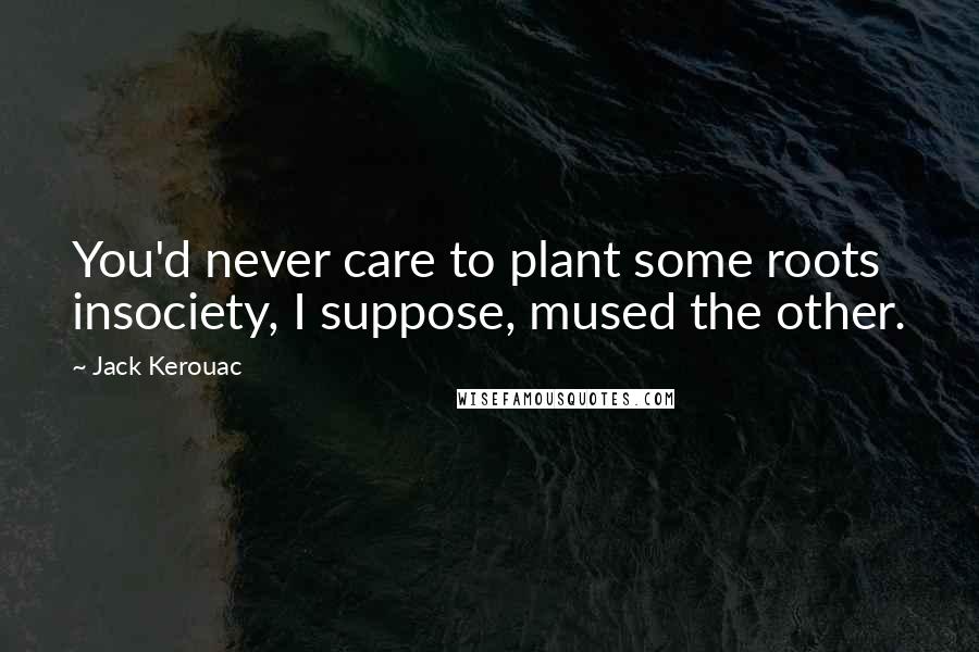 Jack Kerouac Quotes: You'd never care to plant some roots insociety, I suppose, mused the other.