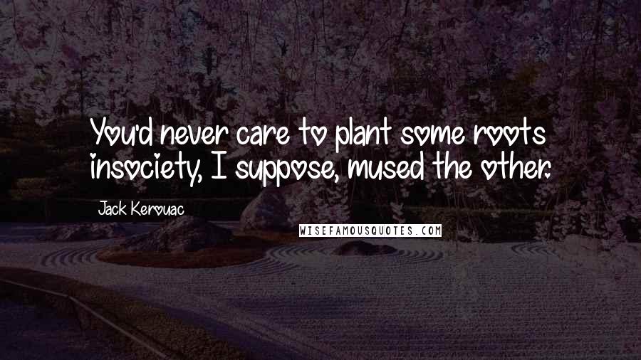 Jack Kerouac Quotes: You'd never care to plant some roots insociety, I suppose, mused the other.