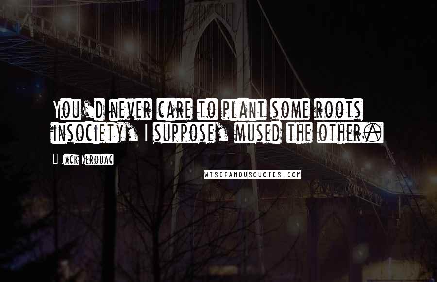 Jack Kerouac Quotes: You'd never care to plant some roots insociety, I suppose, mused the other.