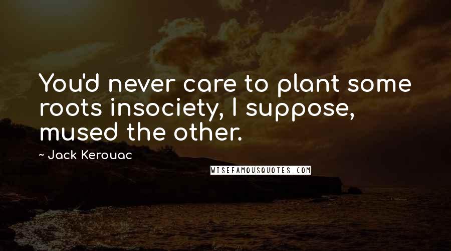 Jack Kerouac Quotes: You'd never care to plant some roots insociety, I suppose, mused the other.