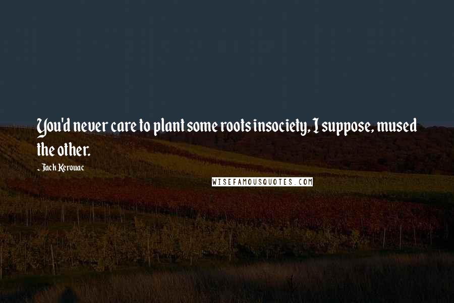 Jack Kerouac Quotes: You'd never care to plant some roots insociety, I suppose, mused the other.