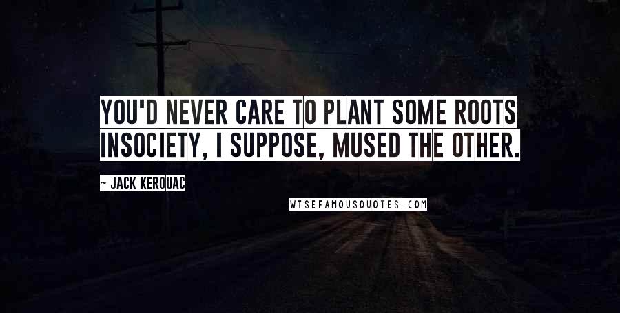 Jack Kerouac Quotes: You'd never care to plant some roots insociety, I suppose, mused the other.