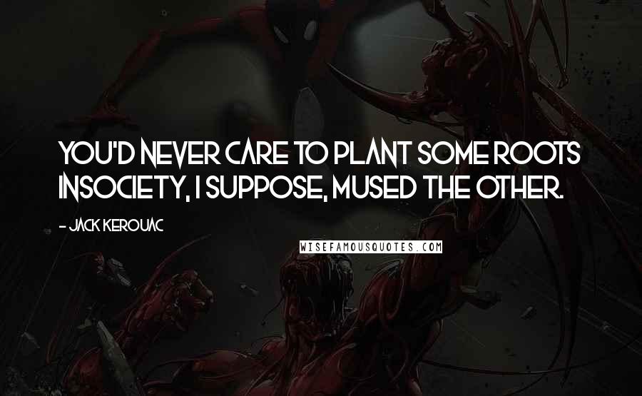 Jack Kerouac Quotes: You'd never care to plant some roots insociety, I suppose, mused the other.