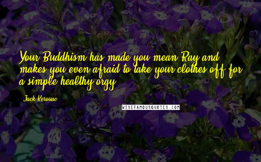 Jack Kerouac Quotes: Your Buddhism has made you mean Ray and makes you even afraid to take your clothes off for a simple healthy orgy