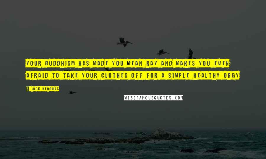 Jack Kerouac Quotes: Your Buddhism has made you mean Ray and makes you even afraid to take your clothes off for a simple healthy orgy