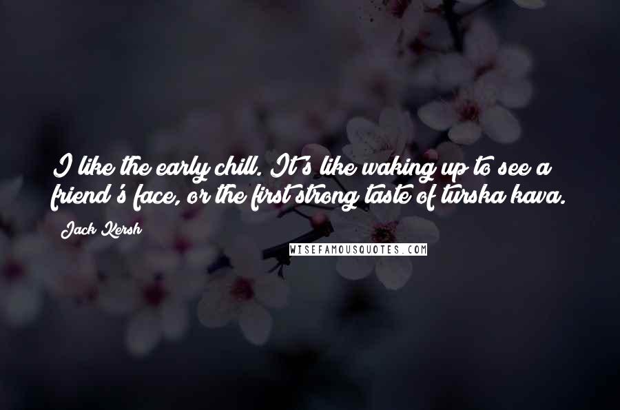 Jack Kersh Quotes: I like the early chill. It's like waking up to see a friend's face, or the first strong taste of turska kava.