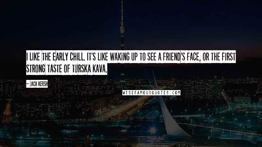 Jack Kersh Quotes: I like the early chill. It's like waking up to see a friend's face, or the first strong taste of turska kava.