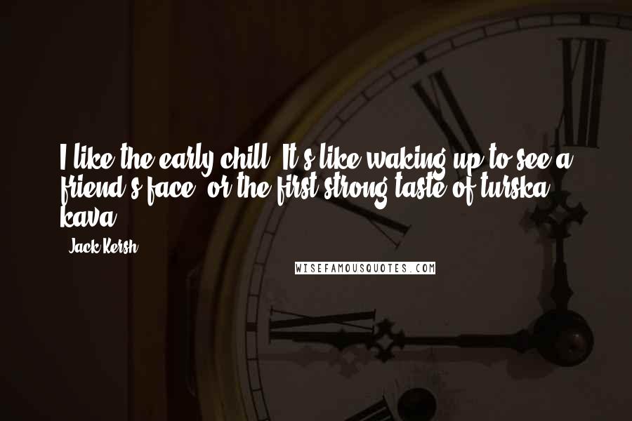 Jack Kersh Quotes: I like the early chill. It's like waking up to see a friend's face, or the first strong taste of turska kava.