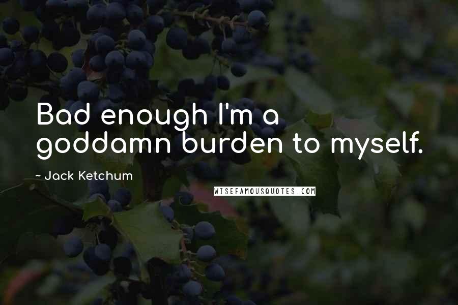 Jack Ketchum Quotes: Bad enough I'm a goddamn burden to myself.