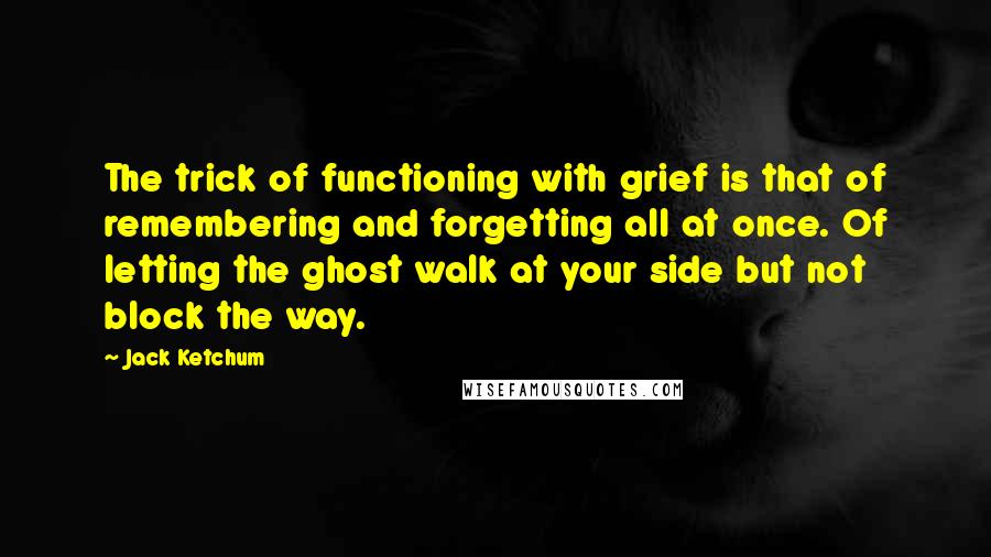 Jack Ketchum Quotes: The trick of functioning with grief is that of remembering and forgetting all at once. Of letting the ghost walk at your side but not block the way.