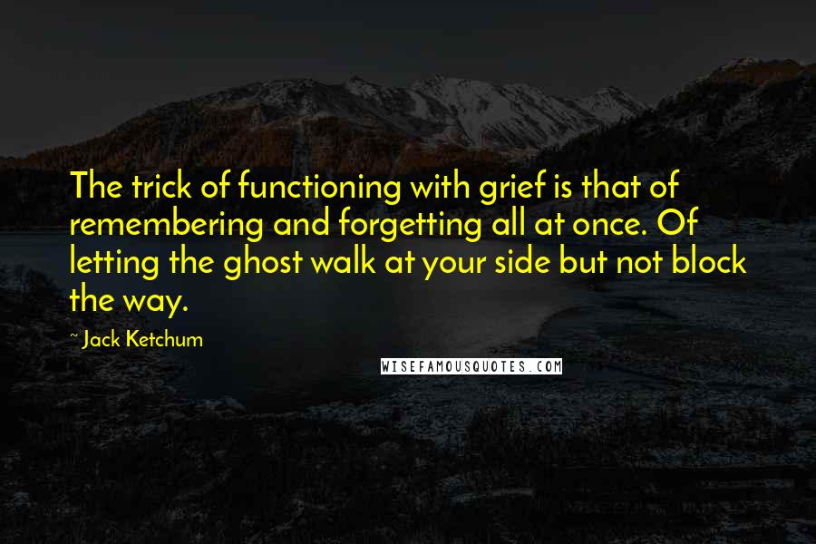 Jack Ketchum Quotes: The trick of functioning with grief is that of remembering and forgetting all at once. Of letting the ghost walk at your side but not block the way.