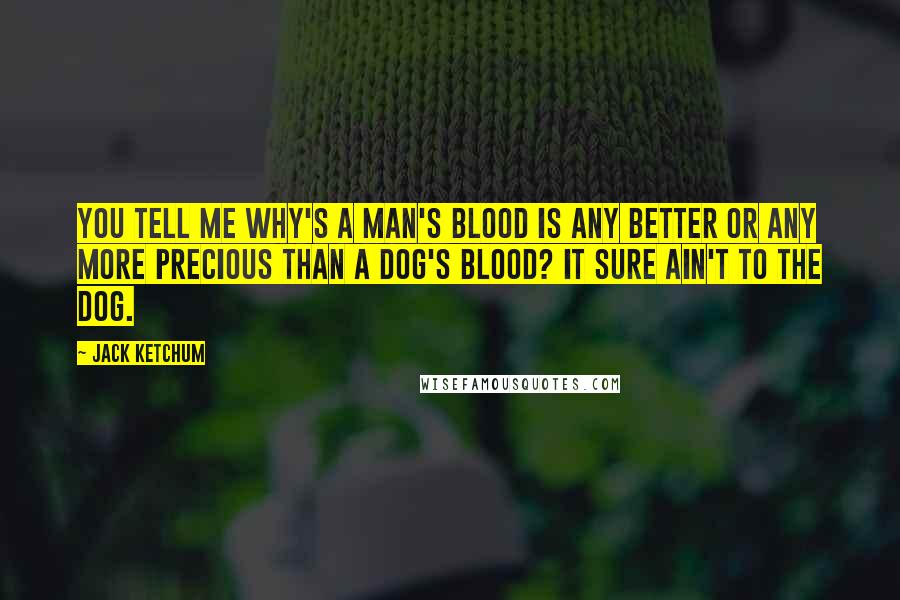 Jack Ketchum Quotes: You tell me why's a man's blood is any better or any more precious than a dog's blood? It sure ain't to the dog.