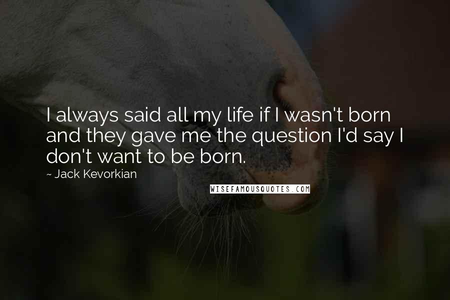 Jack Kevorkian Quotes: I always said all my life if I wasn't born and they gave me the question I'd say I don't want to be born.