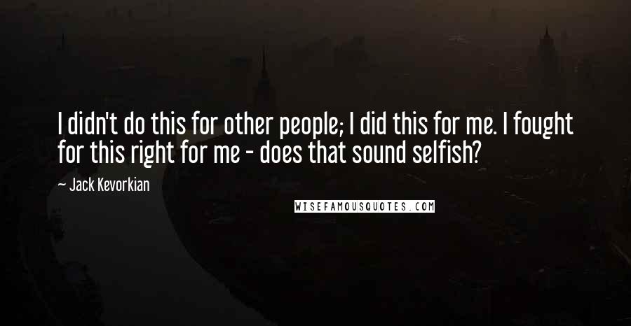 Jack Kevorkian Quotes: I didn't do this for other people; I did this for me. I fought for this right for me - does that sound selfish?