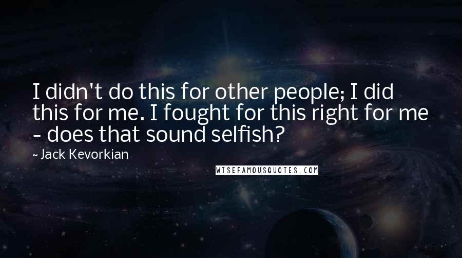 Jack Kevorkian Quotes: I didn't do this for other people; I did this for me. I fought for this right for me - does that sound selfish?