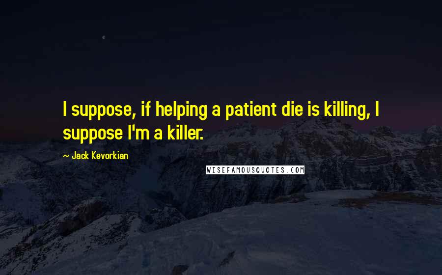Jack Kevorkian Quotes: I suppose, if helping a patient die is killing, I suppose I'm a killer.