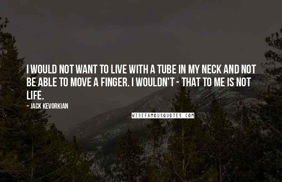 Jack Kevorkian Quotes: I would not want to live with a tube in my neck and not be able to move a finger. I wouldn't - that to me is not life.