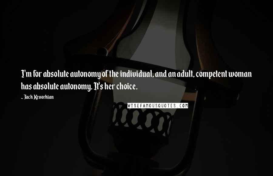 Jack Kevorkian Quotes: I'm for absolute autonomy of the individual, and an adult, competent woman has absolute autonomy. It's her choice.