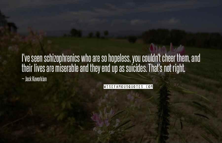 Jack Kevorkian Quotes: I've seen schizophrenics who are so hopeless, you couldn't cheer them, and their lives are miserable and they end up as suicides. That's not right.