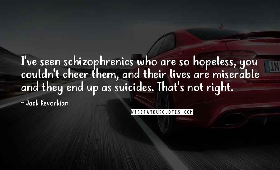 Jack Kevorkian Quotes: I've seen schizophrenics who are so hopeless, you couldn't cheer them, and their lives are miserable and they end up as suicides. That's not right.