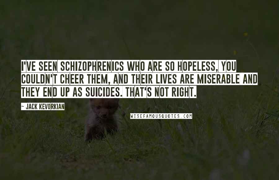 Jack Kevorkian Quotes: I've seen schizophrenics who are so hopeless, you couldn't cheer them, and their lives are miserable and they end up as suicides. That's not right.