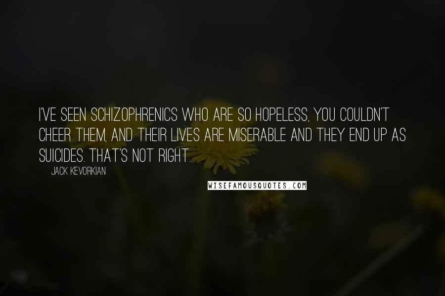 Jack Kevorkian Quotes: I've seen schizophrenics who are so hopeless, you couldn't cheer them, and their lives are miserable and they end up as suicides. That's not right.