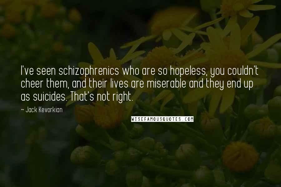 Jack Kevorkian Quotes: I've seen schizophrenics who are so hopeless, you couldn't cheer them, and their lives are miserable and they end up as suicides. That's not right.