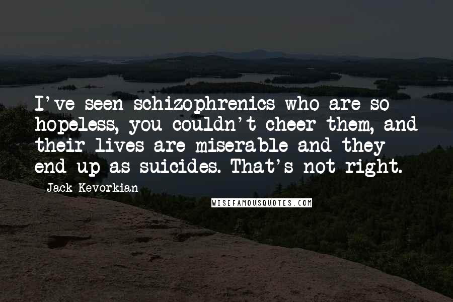 Jack Kevorkian Quotes: I've seen schizophrenics who are so hopeless, you couldn't cheer them, and their lives are miserable and they end up as suicides. That's not right.