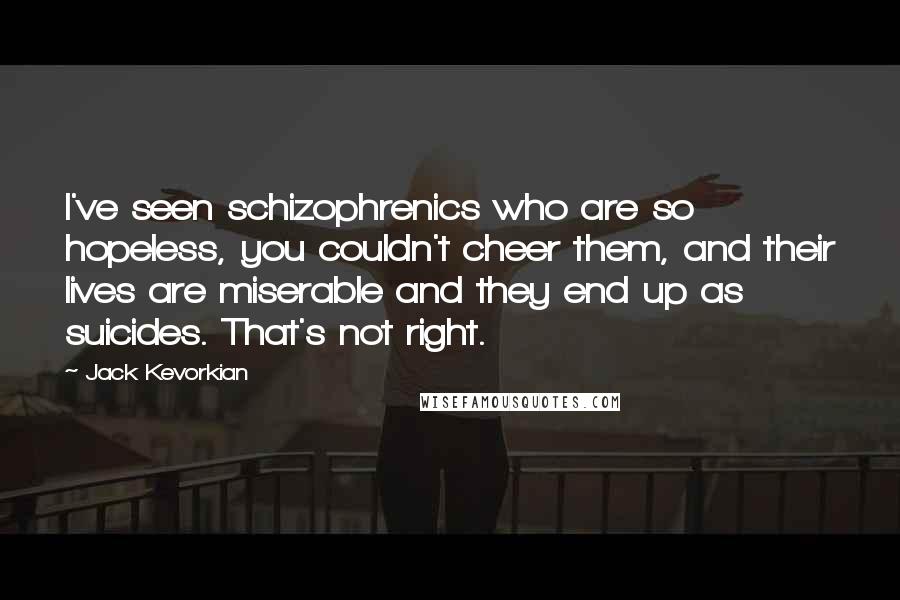 Jack Kevorkian Quotes: I've seen schizophrenics who are so hopeless, you couldn't cheer them, and their lives are miserable and they end up as suicides. That's not right.