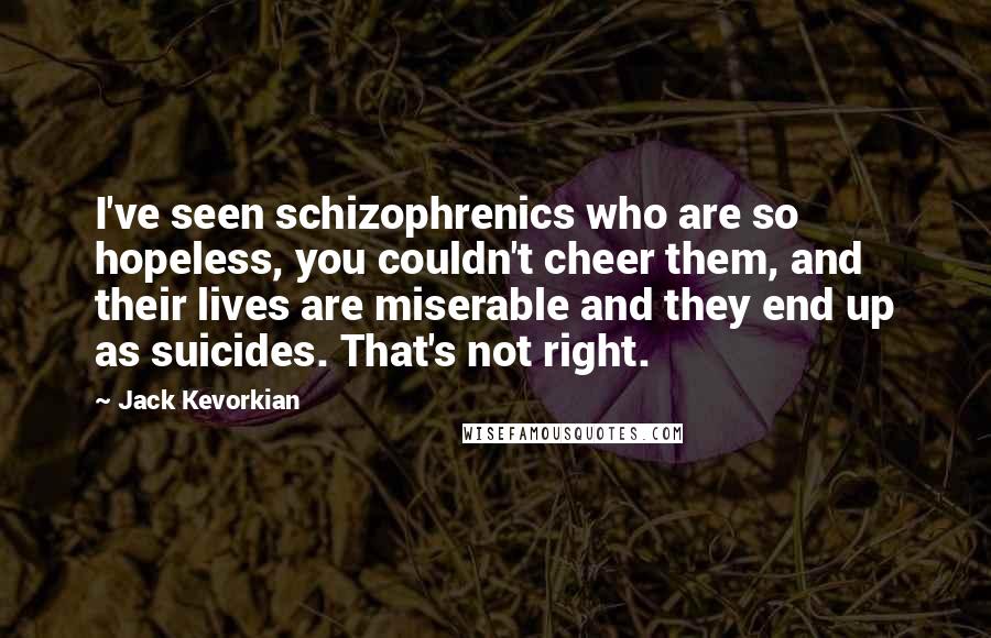 Jack Kevorkian Quotes: I've seen schizophrenics who are so hopeless, you couldn't cheer them, and their lives are miserable and they end up as suicides. That's not right.