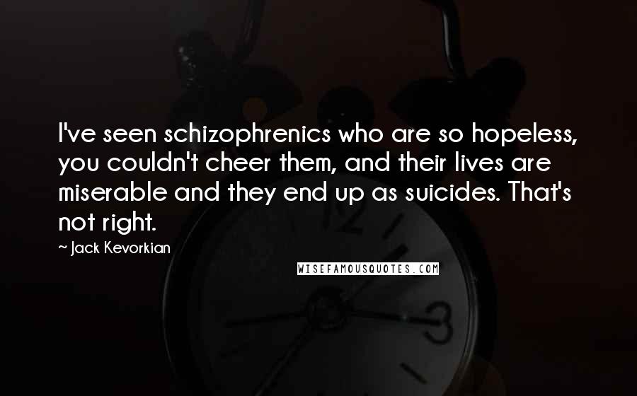 Jack Kevorkian Quotes: I've seen schizophrenics who are so hopeless, you couldn't cheer them, and their lives are miserable and they end up as suicides. That's not right.